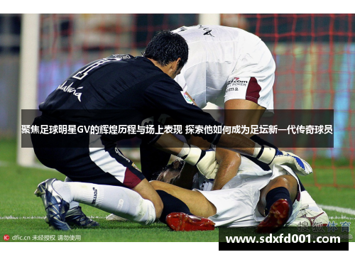 聚焦足球明星GV的辉煌历程与场上表现 探索他如何成为足坛新一代传奇球员