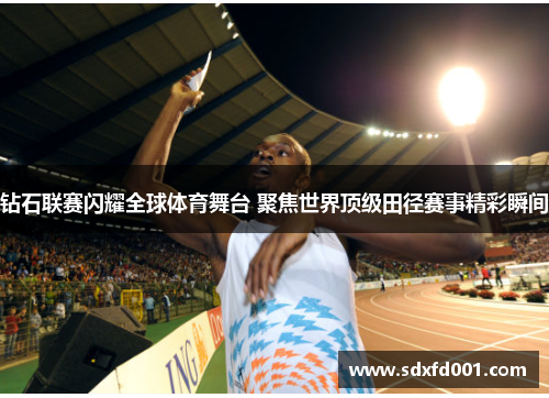 钻石联赛闪耀全球体育舞台 聚焦世界顶级田径赛事精彩瞬间